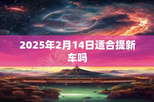 2025年2月14日适合提新车吗
