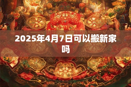 2025年4月7日可以搬新家吗 2025年4月7日可以搬新家吗