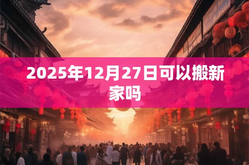 2025年12月27日可以搬新家吗 2025年12月27日可以搬新家吗