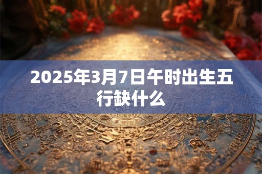 2025年3月7日午时出生五行缺什么