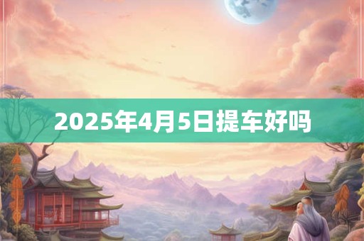 2025年4月5日提车好吗 2025年4月5日提车好吗