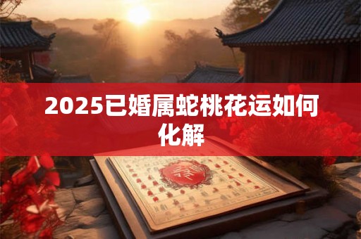 2025已婚属蛇桃花运如何化解