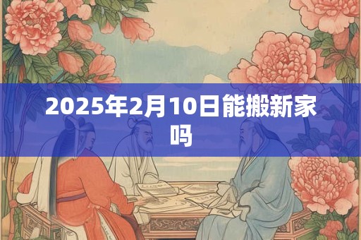 2025年2月10日能搬新家吗
