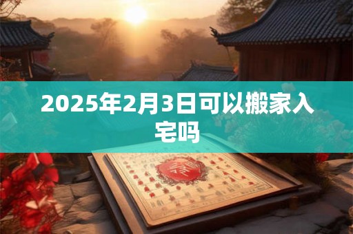 2025年2月3日可以搬家入宅吗 2025年2月3日可以搬家入宅吗