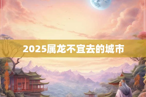 2025属龙不宜去的城市 2025属龙不宜去的城市