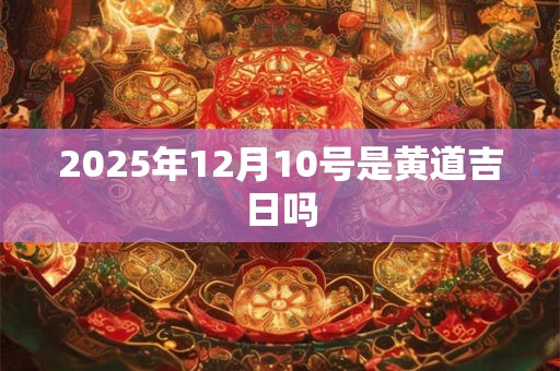 2025年12月10号是黄道吉日吗 2025年12月10号是黄道吉日吗