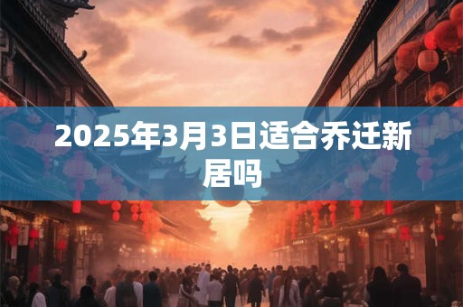 2025年3月3日适合乔迁新居吗 2025年3月3日适合乔迁新居吗