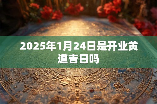 2025年1月24日是开业黄道吉日吗