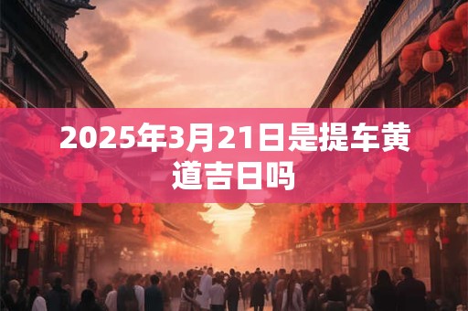 2025年3月21日是提车黄道吉日吗