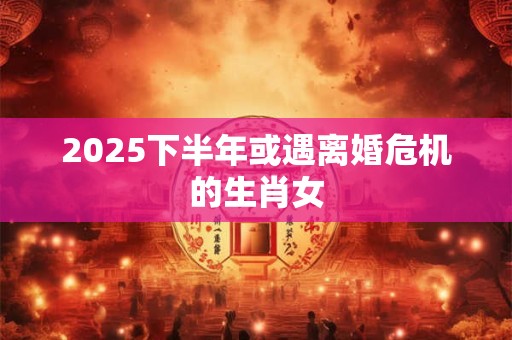 2025下半年或遇离婚危机的生肖女