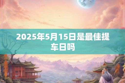 2025年5月15日是最佳提车日吗