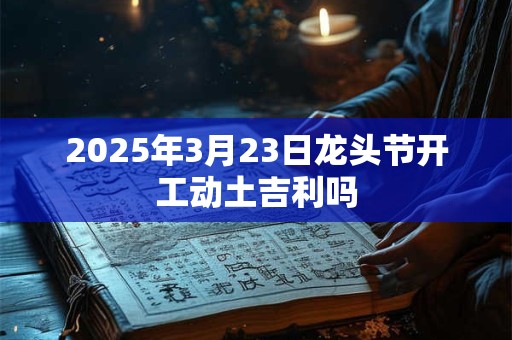 2025年3月23日龙头节开工动土吉利吗