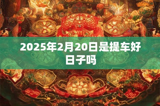 2025年2月20日是提车好日子吗