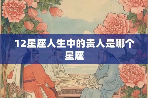 12星座人生中的贵人是哪个星座