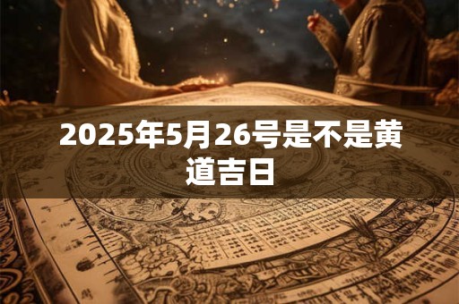 2025年5月26号是不是黄道吉日 2025年5月26号是不是黄道吉日