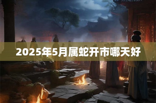 2025年5月属蛇开市哪天好