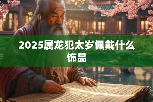 2025属龙犯太岁佩戴什么饰品