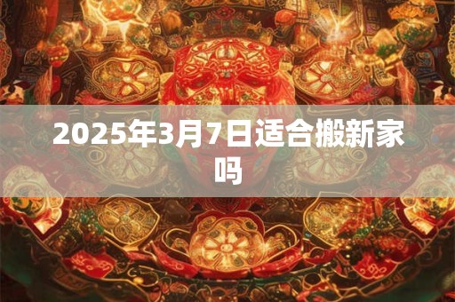 2025年3月7日适合搬新家吗