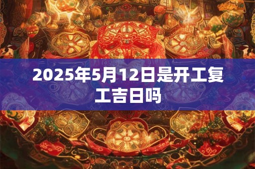 2025年5月12日是开工复工吉日吗