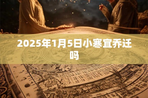 2025年1月5日小寒宜乔迁吗