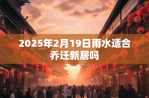 2025年2月19日雨水适合乔迁新居吗