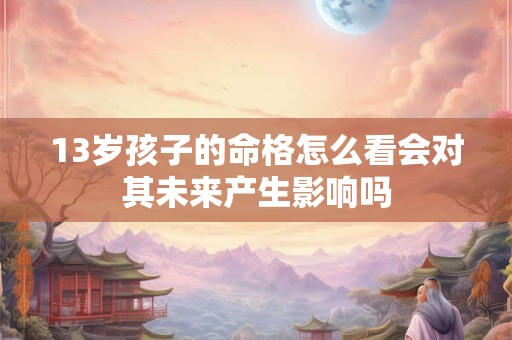 13岁孩子的命格怎么看会对其未来产生影响吗