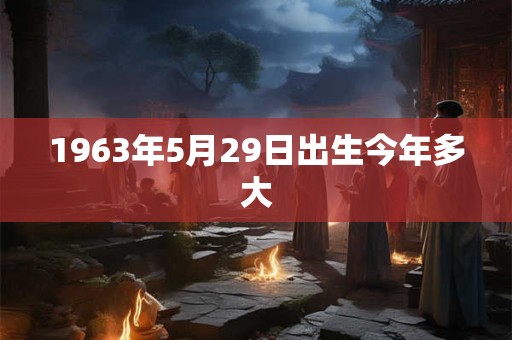1963年5月29日出生今年多大 1963年5月29日出生今年多大