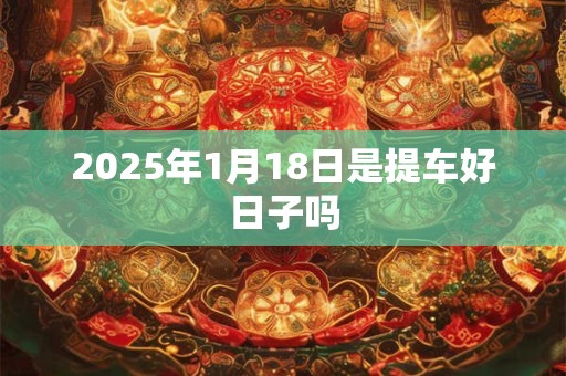 2025年1月18日是提车好日子吗 2025年1月18日是提车好日子吗