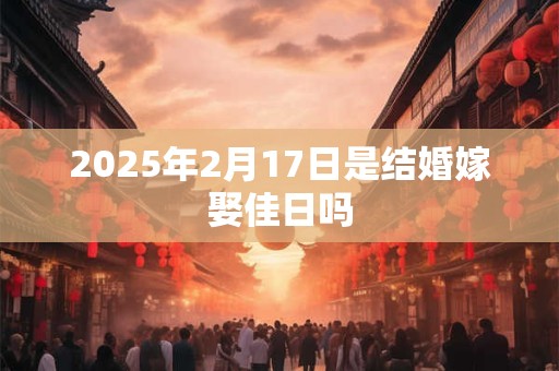 2025年2月17日是结婚嫁娶佳日吗