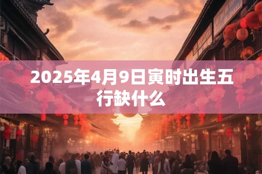 2025年4月9日寅时出生五行缺什么