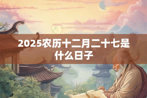 2025农历十二月二十七是什么日子