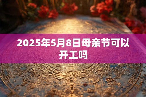2025年5月8日母亲节可以开工吗