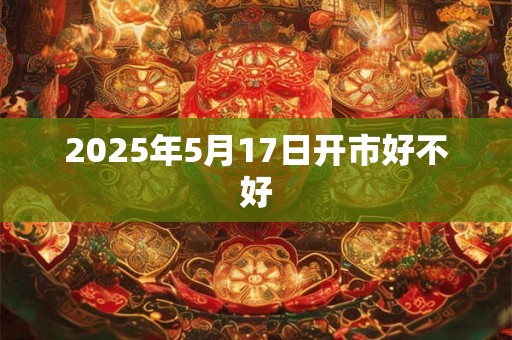 2025年5月17日开市好不好
