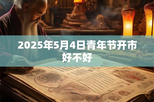 2025年5月4日青年节开市好不好