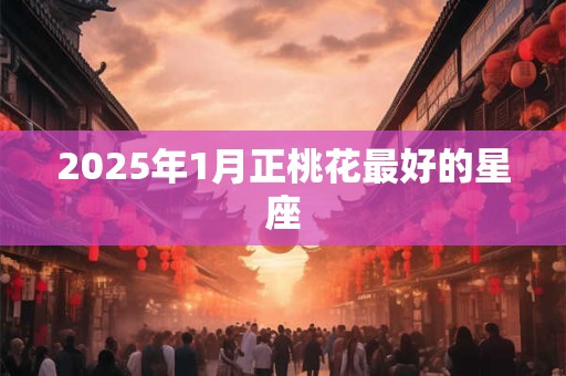 2025年1月正桃花最好的星座