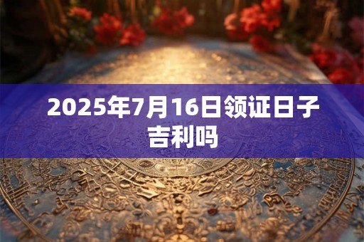 2025年7月16日领证日子吉利吗
