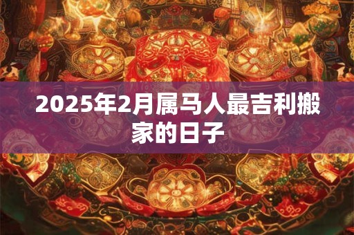 2025年2月属马人最吉利搬家的日子 2025年2月属马人最吉利搬家的日子