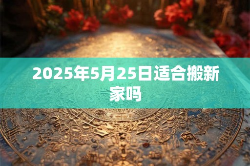 2025年5月25日适合搬新家吗