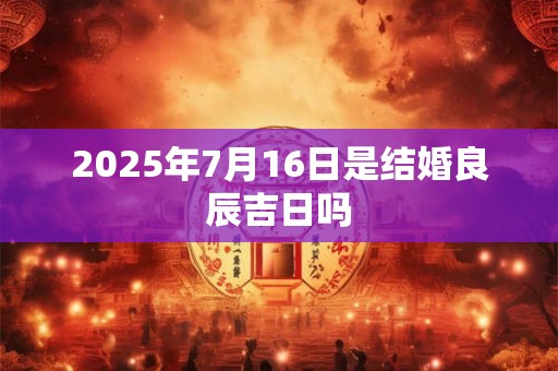 2025年7月16日是结婚良辰吉日吗