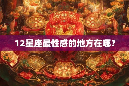 12星座最性感的地方在哪？