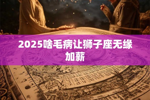 2025啥毛病让狮子座无缘加薪 2025啥毛病让狮子座无缘加薪