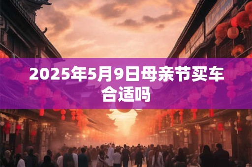 2025年5月9日母亲节买车合适吗