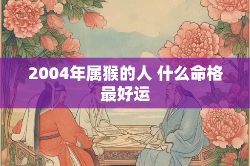 2004年属猴的人 什么命格最好运