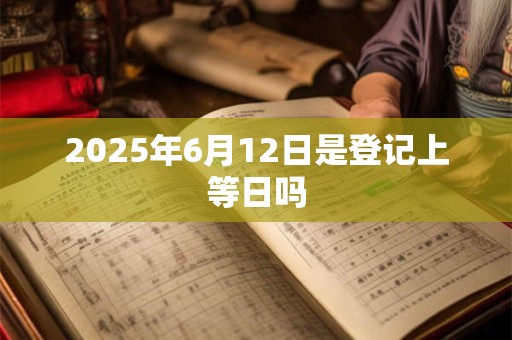 2025年6月12日是登记上等日吗