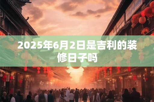 2025年6月2日是吉利的装修日子吗 2025年6月2日是吉利的装修日子吗