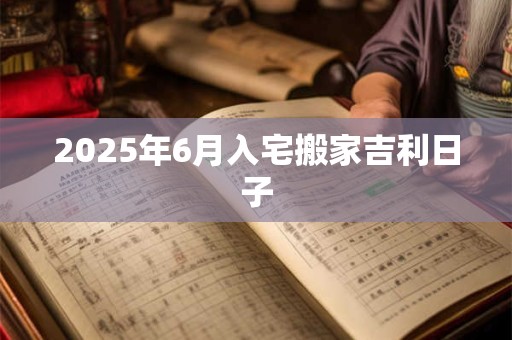 2025年6月入宅搬家吉利日子
