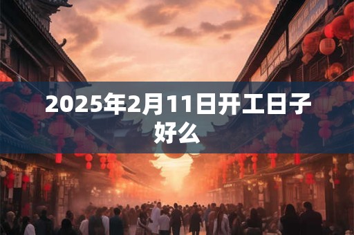 2025年2月11日开工日子好么