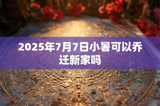 2025年7月7日小暑可以乔迁新家吗