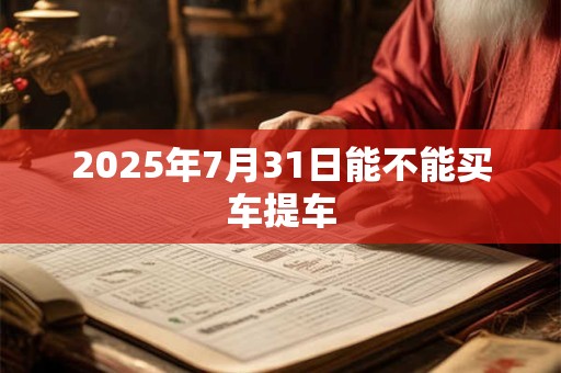 2026年7月31日能不能买车提车 2026年7月31日能不能买车提车