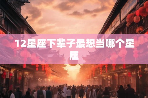 12星座下辈子最想当哪个星座
